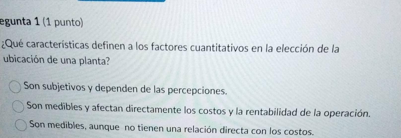 egunta 1 (1 punto)
¿Qué características definen a los factores cuantitativos en la elección de la
ubicación de una planta?
Son subjetivos y dependen de las percepciones.
Son medibles y afectan directamente los costos y la rentabilidad de la operación.
Son medibles, aunque no tienen una relación directa con los costos.