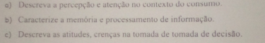 Descreva a percepção e atenção no contexto do consumo. 
b) Caracterize a memória e processamento de informação. 
c) Descreva as atitudes, crenças na tomada de tomada de decisão.