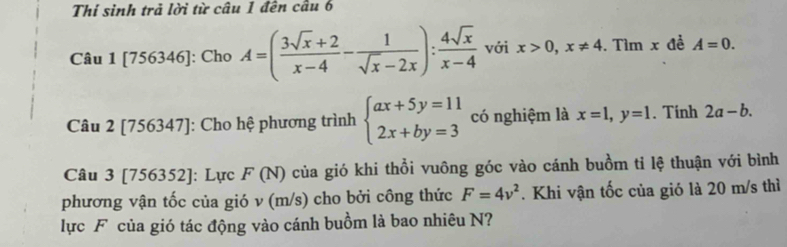 Thí sinh trả lời từ câu 1 đến cầu 6 
Câu 1 [7 56346] ]: Cho A=( (3sqrt(x)+2)/x-4 - 1/sqrt(x)-2x ): 4sqrt(x)/x-4  với x>0, x!= 4.Tìm x đề A=0. 
Câu 2[756347] ]: Cho hệ phương trình beginarrayl ax+5y=11 2x+by=3endarray. có nghiệm là x=1, y=1. Tính 2a-b. 
Câu 3 [756352]: Lực F( (N) của gió khi thổi vuông góc vào cánh buồm tỉ lệ thuận với bình 
phương vận tốc của gió v (m/s) cho bởi công thức F=4v^2. Khi vận tốc của gió là 20 m/s thì 
lực F của gió tác động vào cánh buồm là bao nhiêu N?