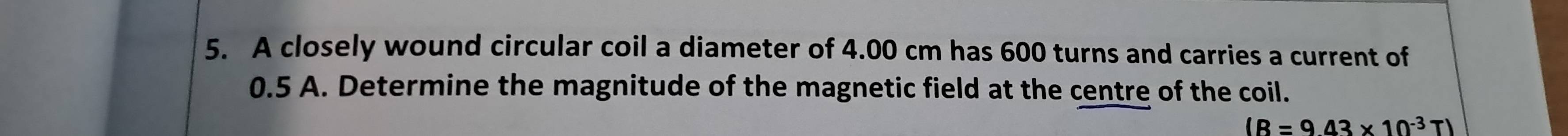 A closely wound circular coil a diameter of 4.00 cm has 600 turns and carries a current of
0.5 A. Determine the magnitude of the magnetic field at the centre of the coil.
(R=943* 10^(-3)T)