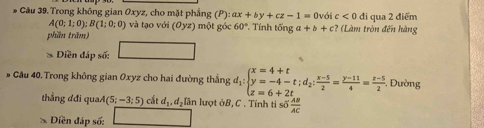 Câu 39.Trong không gian Oxyz, cho mặt phẳng (P): ax+by+cz-1=0 với c<0</tex> đi qua 2 điểm
A(0;1;0); B(1;0;0) và tạo với (Oyz) một góc 60° Tính tổng a+b+c ? (Làm tròn đến hàng 
phần trăm) 
Điền đáp số: 
# Câu 40. Trong không gian Oxyz cho hai đường thắng d_1:beginarrayl x=4+t y=-4-t;d_2: (x-5)/2 = (y-11)/4 = (z-5)/2 .endarray.. Đường 
thắng đđi qua (5;-3;5) cắt d_1, d_2 lần lượt ởB, C. Tính ti số  AB/AC 
Diền đáp số: □  sqrt(8)