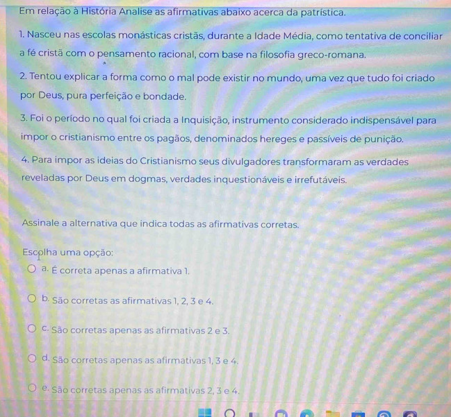 Em relação à História Analise as afirmativas abaixo acerca da patrística.
1. Nasceu nas escolas monásticas cristãs, durante a Idade Média, como tentativa de conciliar
a fé cristã com o pensamento racional, com base na filosofia greco-romana.
2. Tentou explicar a forma como o mal pode existir no mundo, uma vez que tudo foi criado
por Deus, pura perfeição e bondade.
3. Foi o período no qual foi criada a Inquisição, instrumento considerado indispensável para
impor o cristianismo entre os pagãos, denominados hereges e passíveis de punição.
4. Para impor as ideias do Cristianismo seus divulgadores transformaram as verdades
reveladas por Deus em dogmas, verdades inquestionáveis e irrefutáveis.
Assinale a alternativa que indica todas as afirmativas corretas.
Escolha uma opção:
a. É correta apenas a afirmativa 1.
b. São corretas as afirmativas 1, 2, 3 e 4.
c. São corretas apenas as afirmativas 2 e 3.
d. São corretas apenas as afirmativas 1, 3 e 4.
e. São corretas apenas as afirmativas 2, 3 e 4.