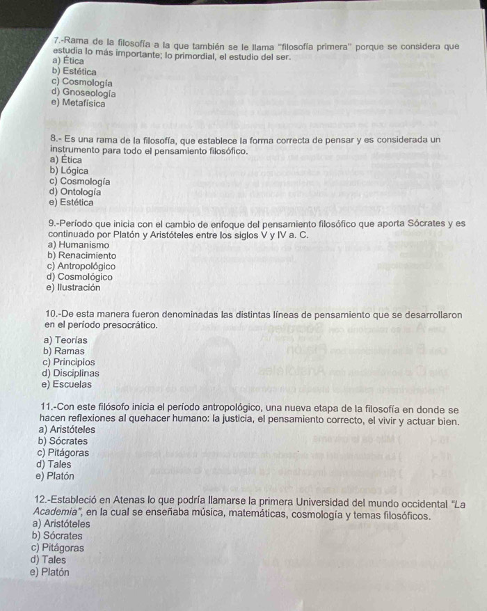 7.-Rama de la filosofía a la que también se le llama ''filosofía primera'' porque se considera que
estudia lo más importante; lo primordial, el estudio del ser.
a) Ética
b) Estética
c) Cosmología
d) Gnoseología
e) Metafísica
8.- Es una rama de la filosofía, que establece la forma correcta de pensar y es considerada un
instrumento para todo el pensamiento filosófico.
a) Ética
b) Lógica
c) Cosmología
d) Ontología
e) Estética
9.-Período que inicia con el cambio de enfoque del pensamiento filosófico que aporta Sócrates y es
continuado por Platón y Aristóteles entre los siglos V y IV a. C.
a) Humanismo
b) Renacimiento
c) Antropológico
d) Cosmológico
e) Ilustración
10.-De esta manera fueron denominadas las distintas líneas de pensamiento que se desarrollaron
en el período presocrático.
a) Teorías
b) Ramas
c) Principios
d) Disciplinas
e) Escuelas
11.-Con este filósofo inicia el período antropológico, una nueva etapa de la filosofía en donde se
hacen reflexiones al quehacer humano: la justicia, el pensamiento correcto, el vivir y actuar bien.
a) Aristóteles
b) Sócrates
c) Pitágoras
d) Tales
e) Platón
12.-Estableció en Atenas lo que podría llamarse la primera Universidad del mundo occidental "La
Academia', en la cual se enseñaba música, matemáticas, cosmología y temas filosóficos.
a) Aristóteles
b) Sócrates
c) Pitágoras
d) Tales
e) Platón