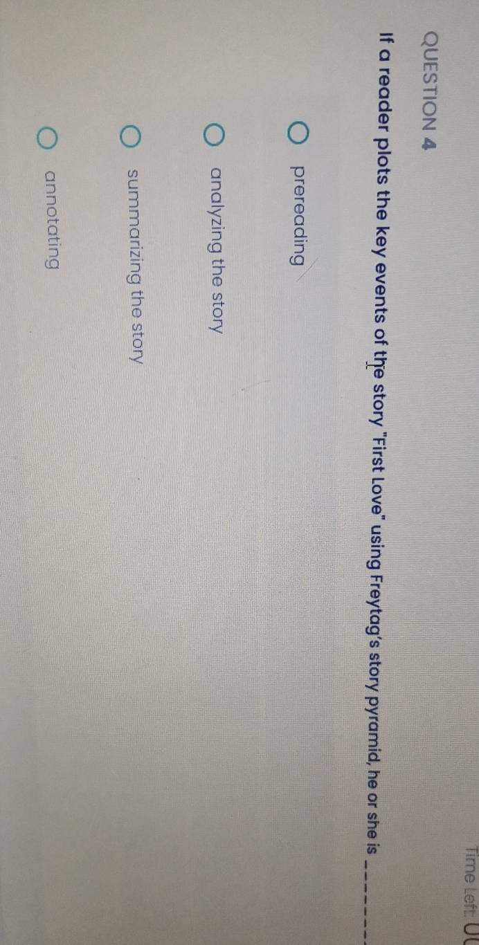 Time Left: U
QUESTION 4
If a reader plots the key events of the story "First Love" using Freytag’s story pyramid, he or she is_
prereading
analyzing the story
summarizing the story
annotating