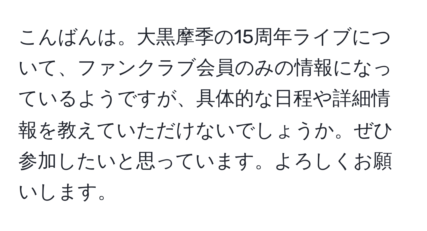 こんばんは。大黒摩季の15周年ライブについて、ファンクラブ会員のみの情報になっているようですが、具体的な日程や詳細情報を教えていただけないでしょうか。ぜひ参加したいと思っています。よろしくお願いします。