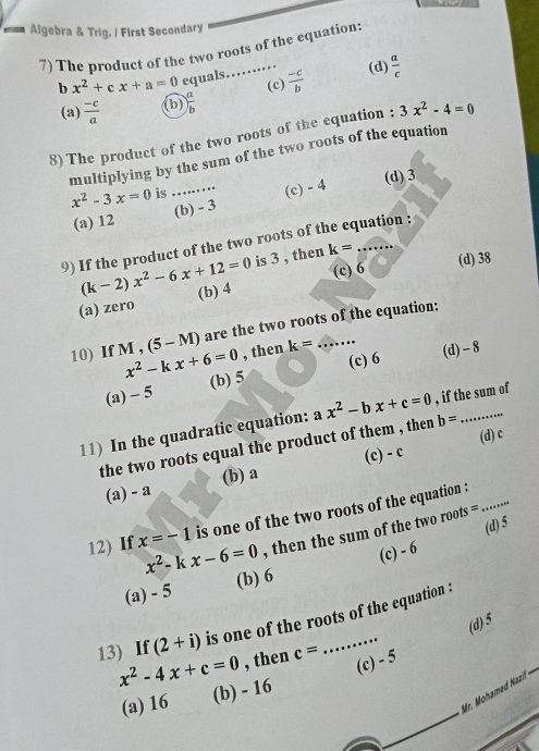 Algebra & Trig. / First Secondary
7) The product of the two roots of the equation:
b x^2+cx+a=0 equals……  (-c)/b  (d)  a/c 
(c)
(a)  (-c)/a  (b) ) a/b 
8)The product of the two roots of the equation : 3x^2-4=0
multiplying by the sum of the two roots of the equation
x^2-3x=0 is _(d) 3
(a) 12 (b) - 3 (c) - 4
9) If the product of the two roots of the equation :
(k-2)x^2-6x+12=0 is 3 , then k=
(a) zero (b) 4 (c) 6 (d) 38
(5-M) are the two roots of the equation:
10) If M , x^2-kx+6=0 , then k= _
(c) 6 (d) - 8
(a) - 5 (b) 5
11) In the quadratic equation: ax^2-bx+c=0 , if the sum of
(d) c
the two roots equal the product of them , then b=
(a) - a (b) a (c) - c
12) If x=-1 is one of the two roots of the equation :_
(d) 5
x^2- k x-6=0 , then the sum of the two roots =
(a) - 5 (b) 6 (c) - 6
13) If (2+i) is one of the roots of the equation :
(d) 5
x^2-4x+c=0 , then c=
(c) - 5
Mr. Moh m Nazi
(a) 16 (b) - 16