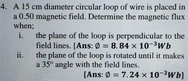 A 15 cm diameter circular loop of wire is placed in 
a 0.50 magnetic field. Determine the magnetic flux 
when; 
i. the plane of the loop is perpendicular to the 
field lines. [Ans: phi =8.84* 10^(-3)Wb
ii. the plane of the loop is rotated until it makes 
a 35° angle with the field lines. 
[Ans: varnothing =7.24* 10^(-3)Wb]