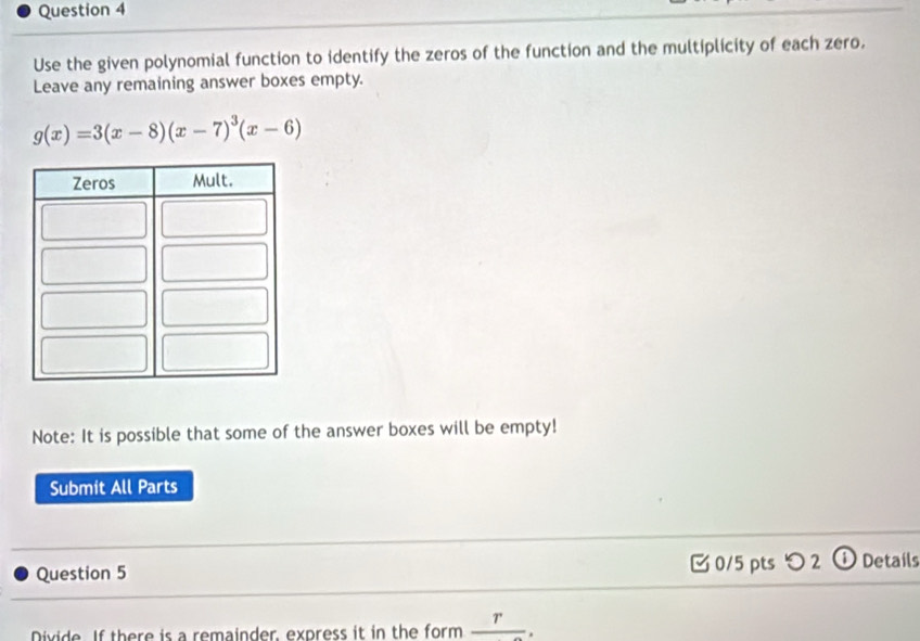 Use the given polynomial function to identify the zeros of the function and the multiplicity of each zero. 
Leave any remaining answer boxes empty.
g(x)=3(x-8)(x-7)^3(x-6)
Note: It is possible that some of the answer boxes will be empty! 
Submit All Parts 
Question 5 [0/5 pts つ 2 ① Details 
Divide. If there is a remainder, express it in the form _ r.