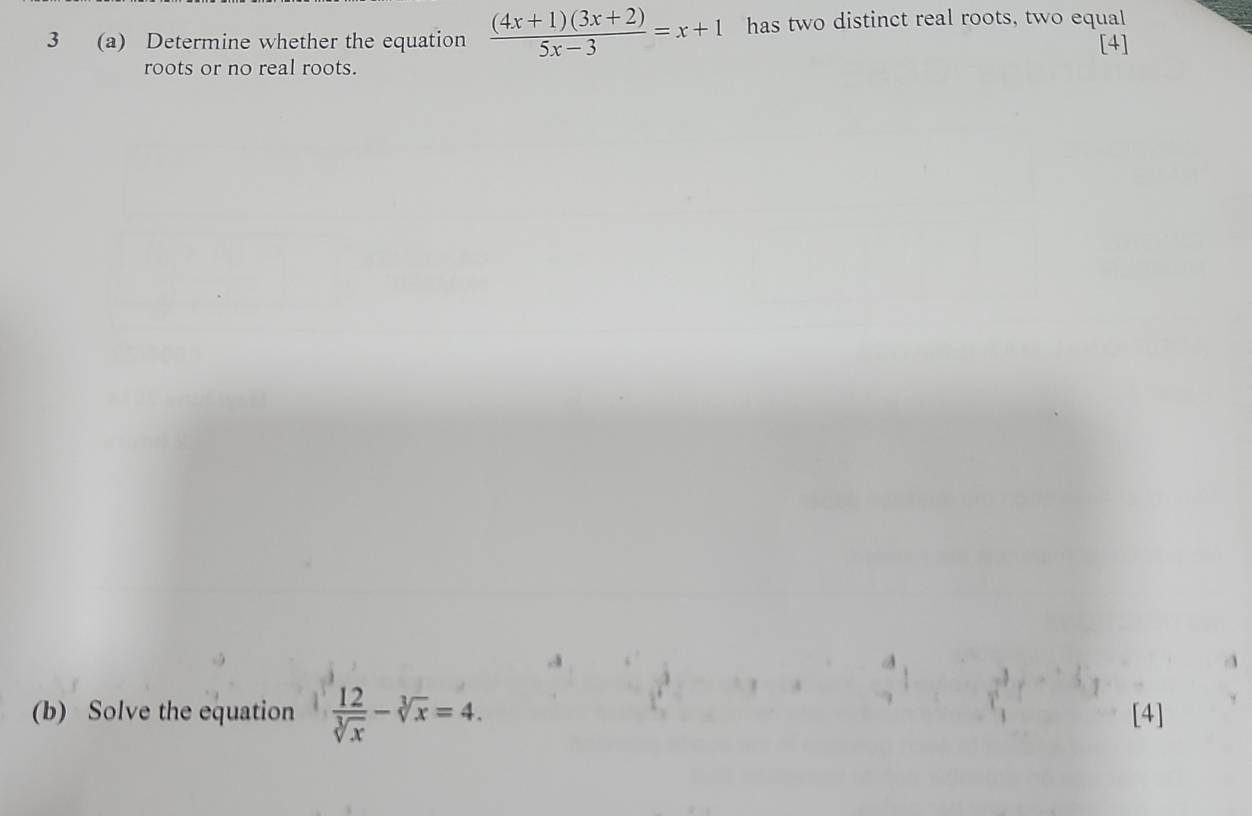 3 (a) Determine whether the equation  ((4x+1)(3x+2))/5x-3 =x+1 has two distinct real roots, two equal 
[4] 
roots or no real roots. 
(b) Solve the equation  12/sqrt[3](x) -sqrt[3](x)=4. [4]