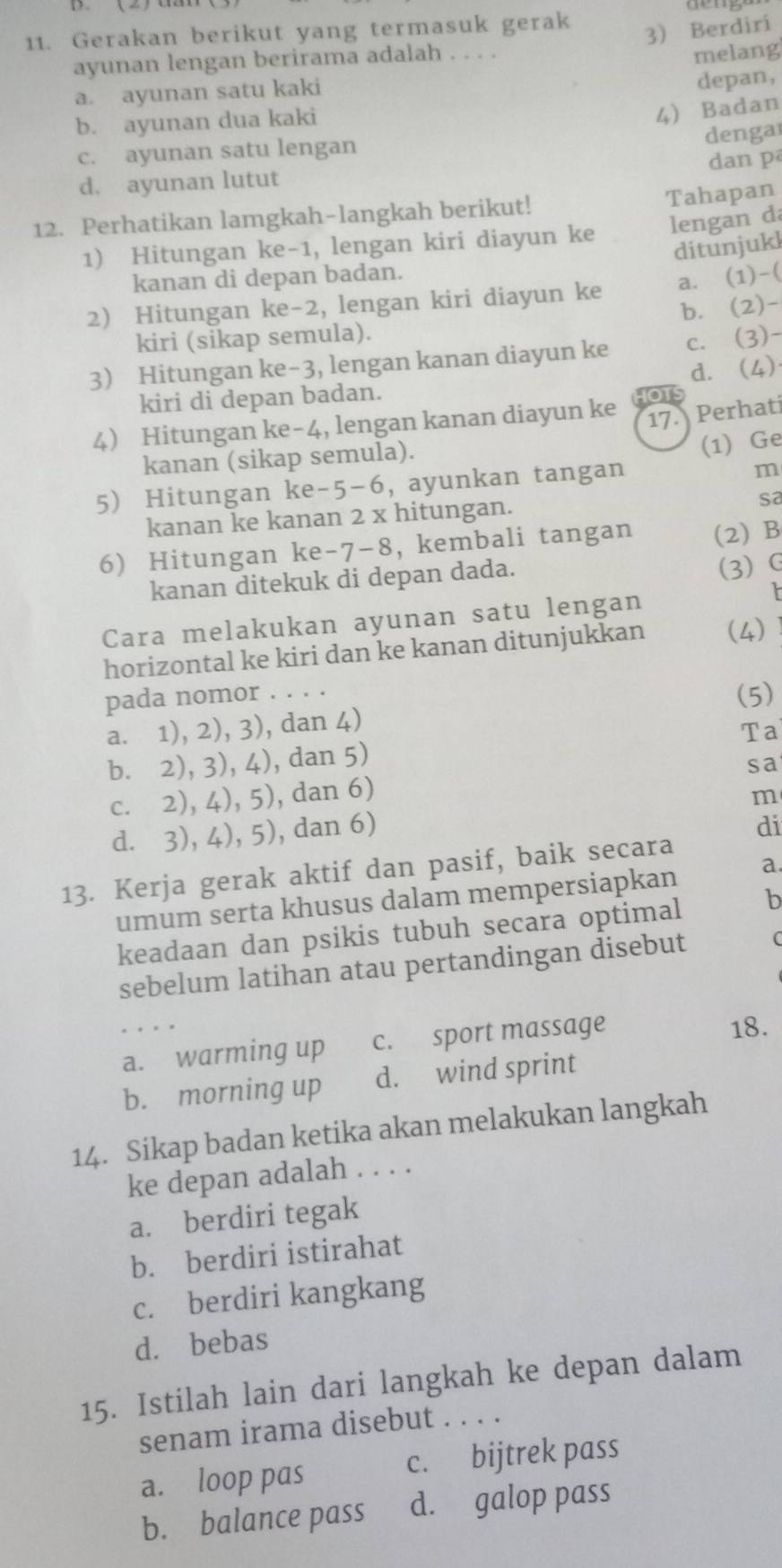 Gerakan berikut yang termasuk gerak
ayunan lengan berirama adalah . . . . 3) Berdiri
melang
a. ayunan satu kaki
depan,
b. ayunan dua kaki
4) Badan
dengar
c. ayunan satu lengan
d. ayunan lutut dan p
12. Perhatikan lamgkah-langkah berikut! Tahapan
1) Hitungan ke-1, lengan kiri diayun ke lengan dá
ditunjukl
kanan di depan badan.
2) Hitungan ke-2, lengan kiri diayun ke a. (1)-(
b. (2)-
kiri (sikap semula).
3 Hitungan ke-3, lengan kanan diayun ke c. (3)-
d. (4)
kiri di depan badan.
o1
4 Hitungan ke-4, lengan kanan diayun ke 17. Perhati
kanan (sikap semula).
(1) Ge
5) Hitungan ke-5-6, ayunkan tangan
m
kanan ke kanan 2 x hitungan.
sa
6) Hitungan ke-7-8, kembali tangan (2) B
kanan ditekuk di depan dada.
(3) G
Cara melakukan ayunan satu lengan
horizontal ke kiri dan ke kanan ditunjukkan (4)
pada nomor . . . . (5)
a. 1), 2), 3), dan 4)
Ta
b. 2), 3), 4), dan 5)
sa
c. 2), 4), 5), dan 6)
d. 3), 4), 5), dan 6) m
di
13. Kerja gerak aktif dan pasif, baik secara
umum serta khusus dalam mempersiapkan a.
keadaan dan psikis tubuh secara optimal b
sebelum latihan atau pertandingan disebut C
a. warming up c. sport massage 18.
b. morning up d. wind sprint
14. Sikap badan ketika akan melakukan langkah
ke depan adalah . . . .
a. berdiri tegak
b. berdiri istirahat
c. berdiri kangkang
d. bebas
15. Istilah lain dari langkah ke depan dalam
senam irama disebut . . . .
a. loop pas c. bijtrek pass
b. balance pass d. galop pass