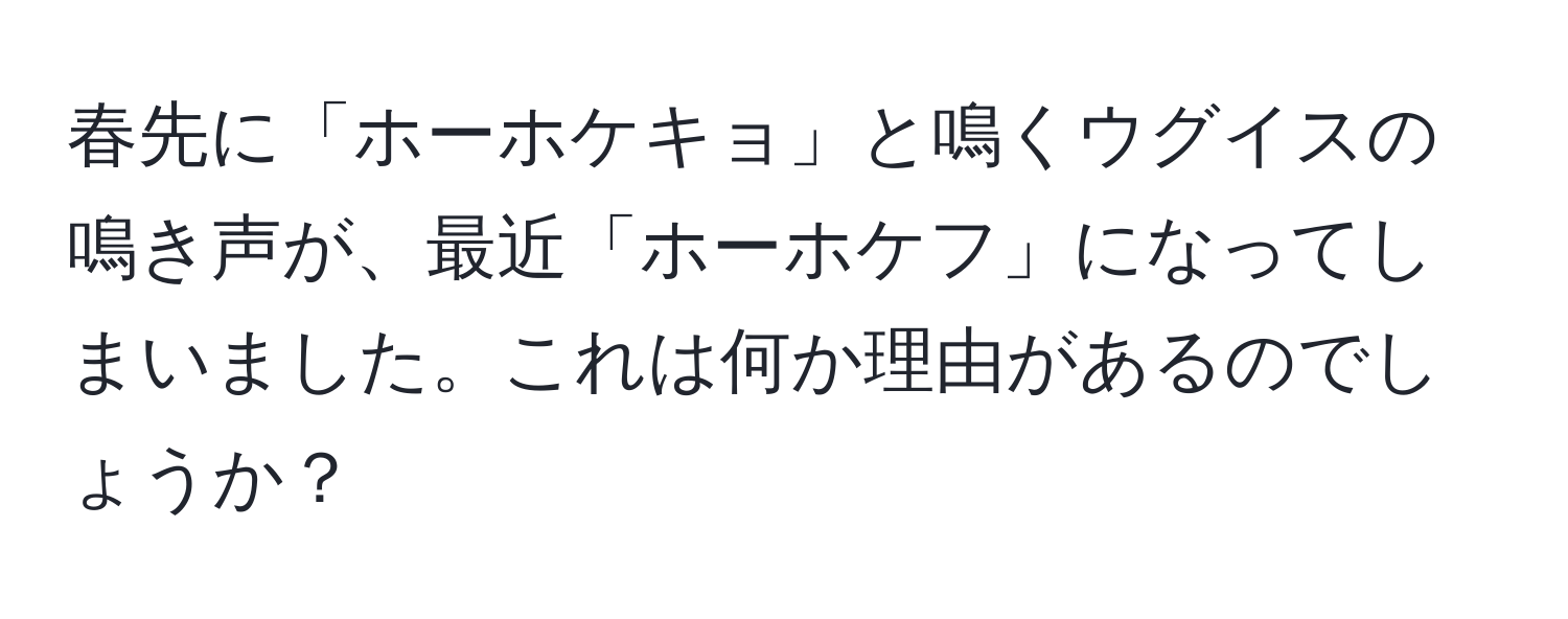 春先に「ホーホケキョ」と鳴くウグイスの鳴き声が、最近「ホーホケフ」になってしまいました。これは何か理由があるのでしょうか？