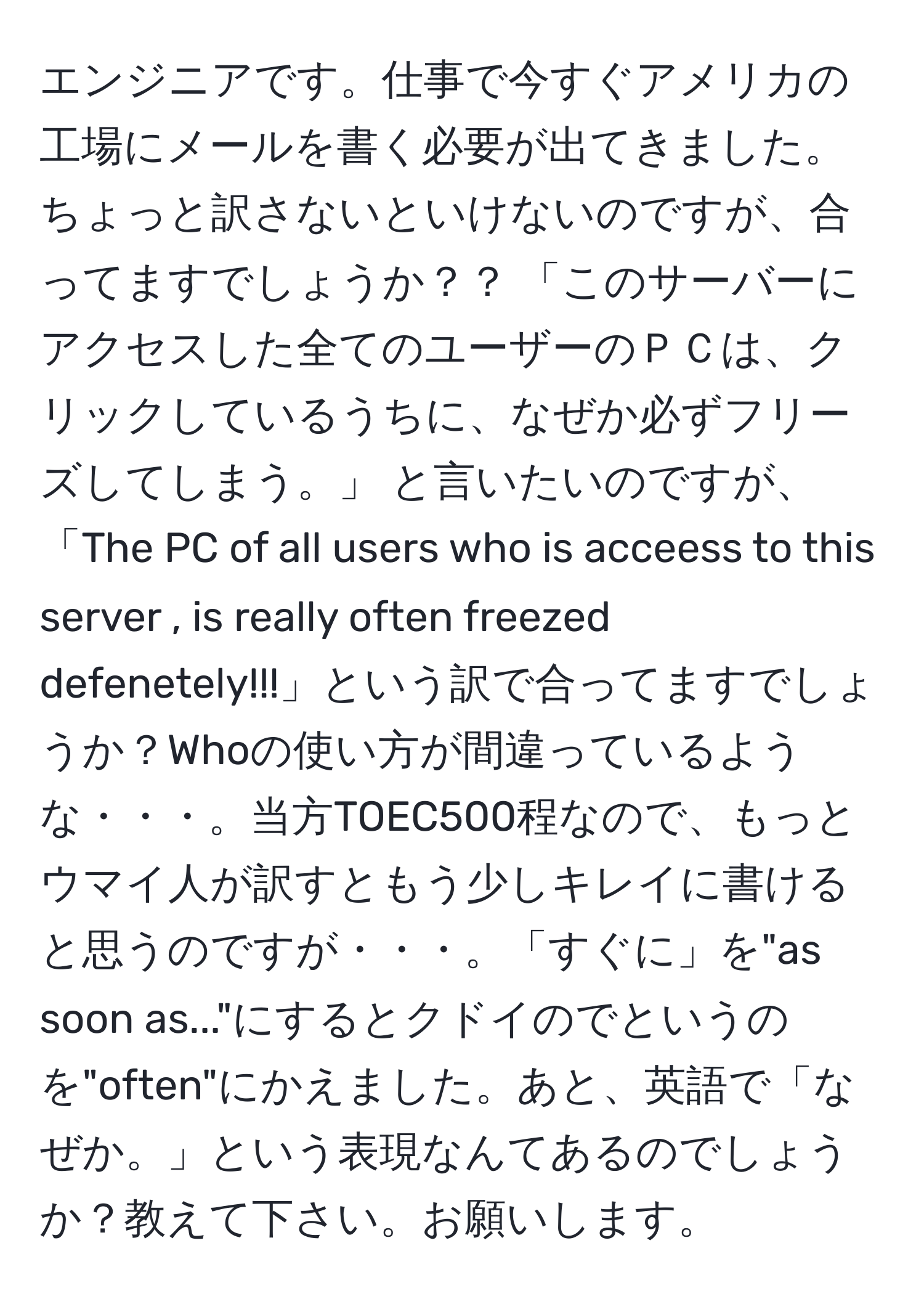 エンジニアです。仕事で今すぐアメリカの工場にメールを書く必要が出てきました。ちょっと訳さないといけないのですが、合ってますでしょうか？？ 「このサーバーにアクセスした全てのユーザーのＰＣは、クリックしているうちに、なぜか必ずフリーズしてしまう。」 と言いたいのですが、「The PC of all users who is acceess to this server , is really often freezed defenetely!!!」という訳で合ってますでしょうか？Whoの使い方が間違っているような・・・。当方TOEC500程なので、もっとウマイ人が訳すともう少しキレイに書けると思うのですが・・・。「すぐに」を"as soon as..."にするとクドイのでというのを"often"にかえました。あと、英語で「なぜか。」という表現なんてあるのでしょうか？教えて下さい。お願いします。