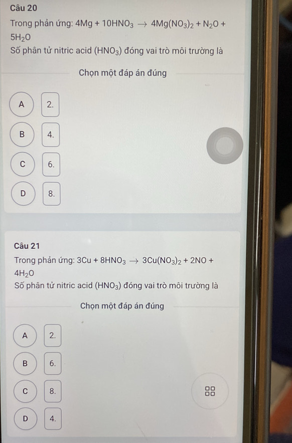 Trong phản ứng: 4Mg+10HNO_3to 4Mg(NO_3)_2+N_2O+
5H_2O
Số phân tử nitric acid (HNO_3) đóng vai trò môi trường là
_
_
Chọn một đáp án đúng
A 2.
B 4.
C 6.
D 8.
Câu 21
Trong phản ứng: 3Cu+8HNO_3to 3Cu(NO_3)_2+2NO+
4H_2O
Số phân tử nitric acid (HNO_3) đóng vai trò môi trường là
Chọn một đáp án đúng
A 2.
B 6.
C 8.
□□
□□
D 4.