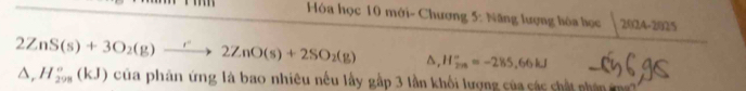 Hóa học 10 mới- Chương 5: Năng lượng lóa lọc 2004-2 92°
2ZnS(s)+3O_2(g)to 2ZnO(s)+2SO_2(g) D, H_(2n)°=-285,66kJ
△ , H_(298)°(kJ) của phân ứng là bao nhiêu nếu lấy gấp 3 lần khối lượng của các chất nhân m