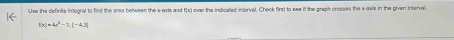 Use the definite integral to find the area between the x-axis and f(x) over the indicated interval. Check first to see if the graph crosses the x-axis in the given interval.
f(x)=4e^x-1;[-4,3]