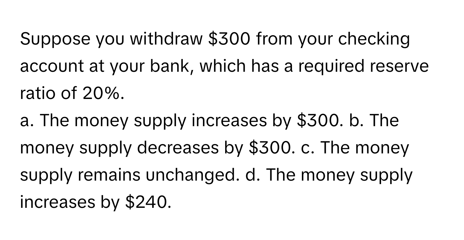 Suppose you withdraw $300 from your checking account at your bank, which has a required reserve ratio of 20%.

a. The money supply increases by $300. b. The money supply decreases by $300. c. The money supply remains unchanged. d. The money supply increases by $240.