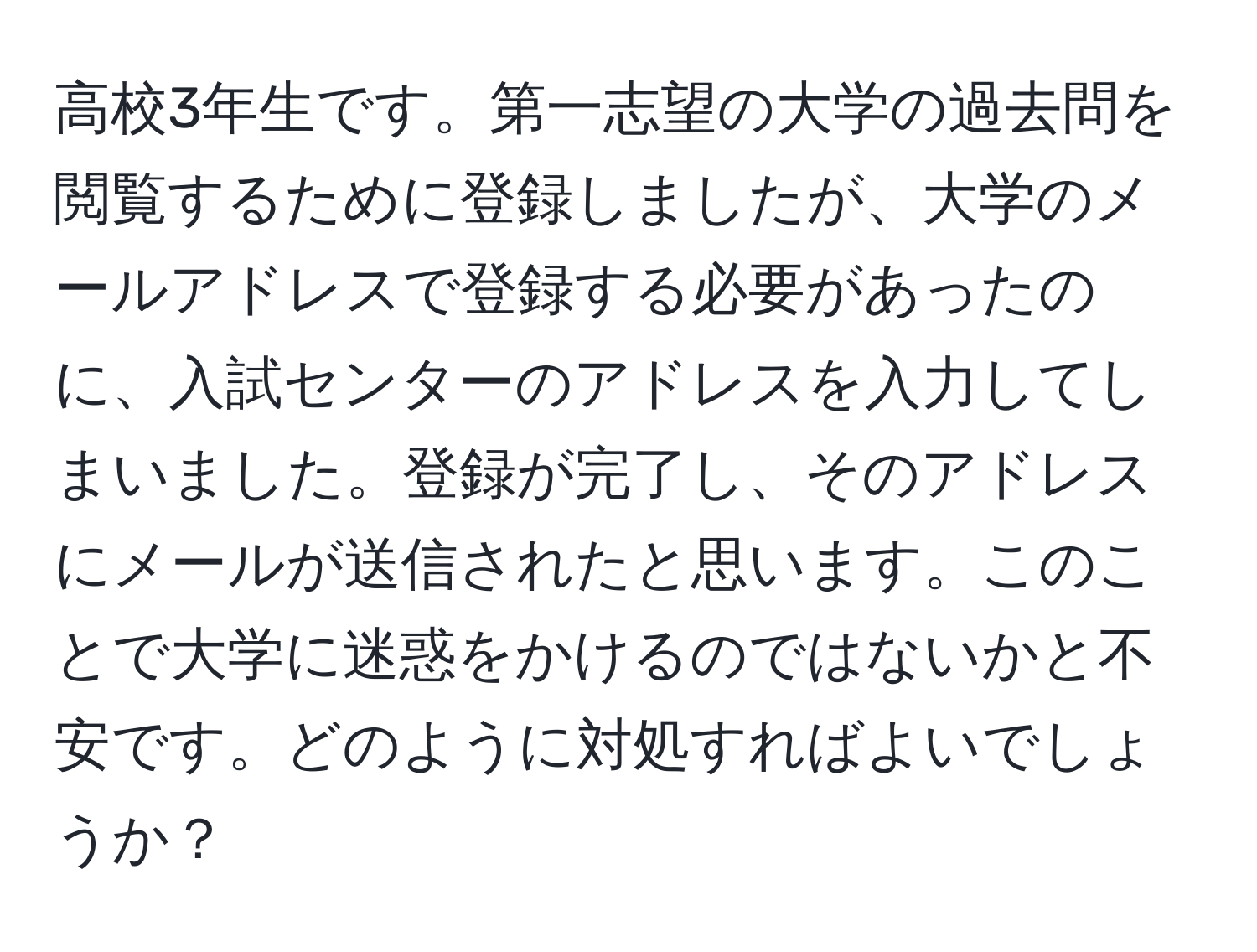 高校3年生です。第一志望の大学の過去問を閲覧するために登録しましたが、大学のメールアドレスで登録する必要があったのに、入試センターのアドレスを入力してしまいました。登録が完了し、そのアドレスにメールが送信されたと思います。このことで大学に迷惑をかけるのではないかと不安です。どのように対処すればよいでしょうか？