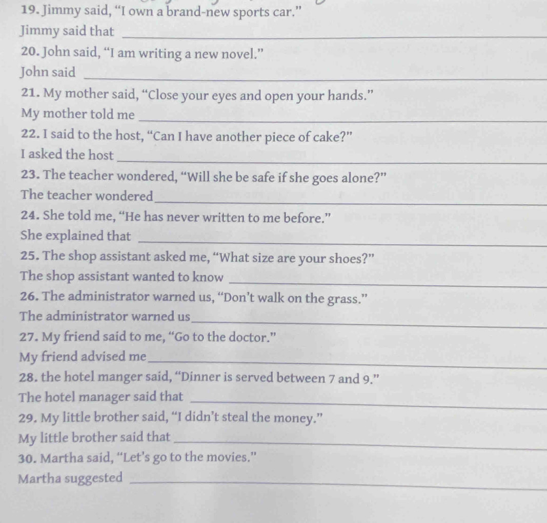 Jimmy said, “I own a brand-new sports car.” 
Jimmy said that_ 
20. John said, “I am writing a new novel.” 
John said_ 
21. My mother said, “Close your eyes and open your hands.” 
My mother told me_ 
22. I said to the host, “Can I have another piece of cake?” 
_ 
I asked the host 
23. The teacher wondered, “Will she be safe if she goes alone?” 
_ 
The teacher wondered 
24. She told me, “He has never written to me before.” 
_ 
She explained that 
25. The shop assistant asked me, “What size are your shoes?” 
The shop assistant wanted to know 
_ 
26. The administrator warned us, “Don’t walk on the grass.” 
_ 
The administrator warned us 
27. My friend said to me, “Go to the doctor.” 
My friend advised me_ 
28. the hotel manger said, “Dinner is served between 7 and 9.” 
The hotel manager said that_ 
29. My little brother said, “I didn’t steal the money.” 
My little brother said that_ 
30. Martha said, “Let’s go to the movies.” 
Martha suggested_