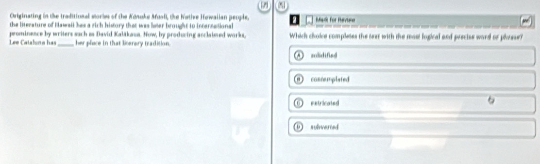 Originating in the traditional stories of the Kūnaka Maoli, the Native Hawaiian people,
the literature of Hawaii has a rich history that was later brought to international [ □ Mark for hevew snel
prominence by writers such as David Kalākaua. Now, by producing acclaimed works, Which choice completes the text with the most logical and precise word or phrese?
Lee Cataluna has _her place in that literary tradition.
A solidified
① contemplated
O extricated
D subverted