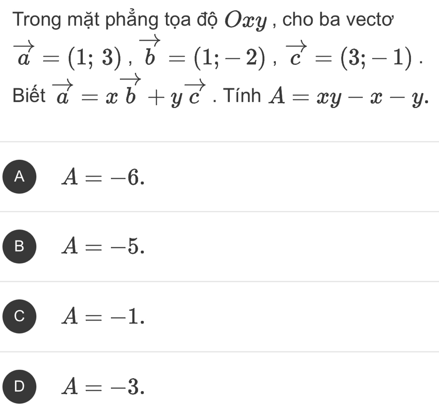 Trong mặt phẳng tọa độ Oxy , cho ba vecto
vector a=(1;3), vector b=(1;-2), vector c=(3;-1). 
Biết vector a=xvector b+yvector c. Tính A=xy-x-y.
A A=-6.
B A=-5.
C A=-1.
D A=-3.