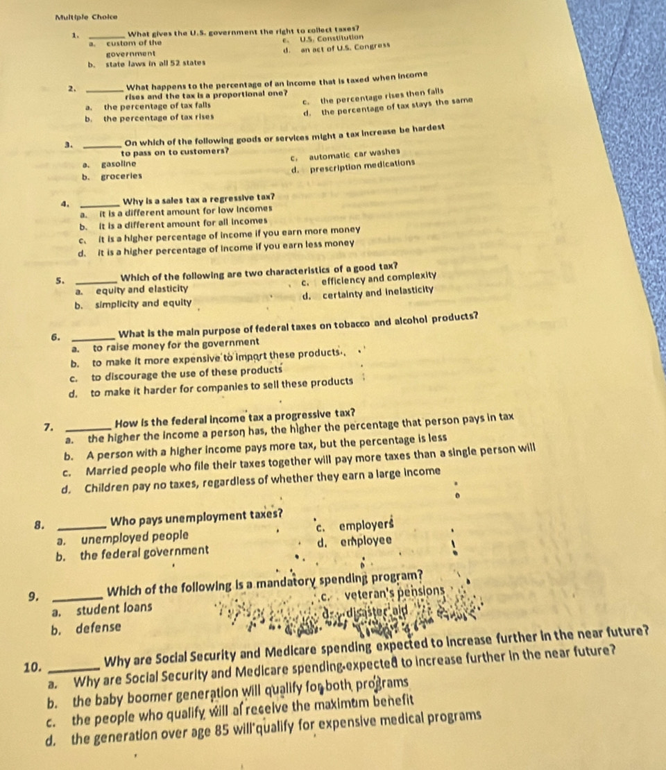 What gives the U.S. government the right to collect taxes?
a. custom of the e. U.S. Constitution
government d. an act of U.S. Congress
b. state laws in all 52 states
2. _What happens to the percentage of an income that is taxed when income
rises and the tax is a proportional one?
a. the percentage of tax falls
c. the percentage rises then falls
d. the percentage of tax stays the same
b. the percentage of tax rises
3. _On which of the following goods or services might a tax increase be hardest
to pass on to customers?
a. gasoline c. automatic car washes
d. prescription medications
b. groceries
4, _Why is a sales tax a regressive tax?
a. it is a different amount for low incomes
b. It is a different amount for all incomes
c. it is a higher percentage of income if you earn more money
d. it is a higher percentage of income if you earn less money
5. _Which of the following are two characteristics of a good tax?
a. equity and elasticity c. efficiency and complexity
b. simplicity and equity d. certainty and inelasticity
6. _What is the main purpose of federal taxes on tobacco and alcohol products?
a. to raise money for the government
b. to make it more expensive to import these products .
c. to discourage the use of these products
d. to make it harder for companies to sell these products
7. _How is the federal income tax a progressive tax?
a. the higher the income a person has, the higher the percentage that person pays in tax
b. A person with a higher income pays more tax, but the percentage is less
c. Married people who file their taxes together will pay more taxes than a single person will
d. Children pay no taxes, regardless of whether they earn a large income
8. _Who pays unemployment taxes?
a. unemployed people c. employers
b. the federal government d. employee
9. _Which of the following is a mandatory spending program?
a. student loans cr  veteran's pensions
b. defense d a dis aster ald   
10. _Why are Social Security and Medicare spending expected to increase further in the near future?
a. Why are Social Security and Medicare spending-expected to increase further in the near future?
b. the baby boomer generation will qualify for both programs
c. the people who qualify will al receive the maximum benefit
d. the generation over age 85 will'qualify for expensive medical programs