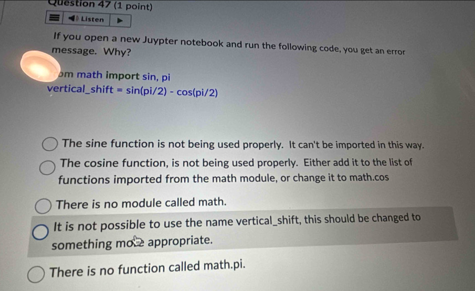 = 》 Listen
If you open a new Juypter notebook and run the following code, you get an error
message. Why?
m math import sin, pi
vertical l_ shift=sin (pi/2)-cos (pi/2)
The sine function is not being used properly. It can't be imported in this way.
The cosine function, is not being used properly. Either add it to the list of
functions imported from the math module, or change it to math.cos
There is no module called math.
It is not possible to use the name vertical_shift, this should be changed to
something mo e appropriate.
There is no function called math.pi.