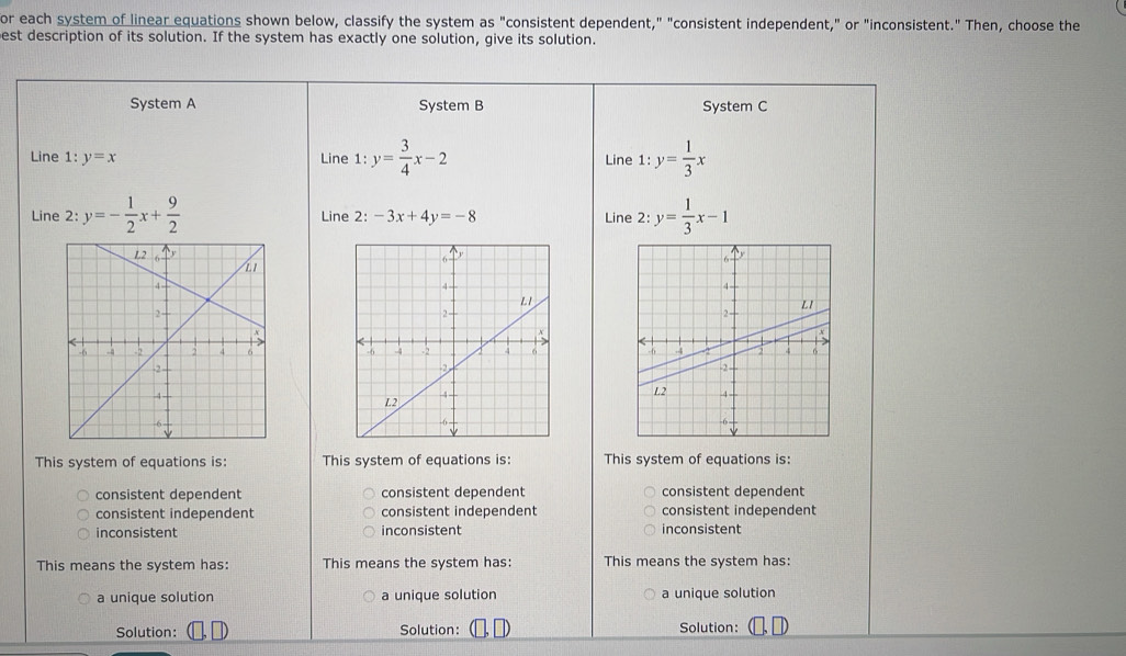 or each system of linear equations shown below, classify the system as "consistent dependent," "consistent independent," or "inconsistent." Then, choose the
est description of its solution. If the system has exactly one solution, give its solution.
Solution: Solution: Solution: