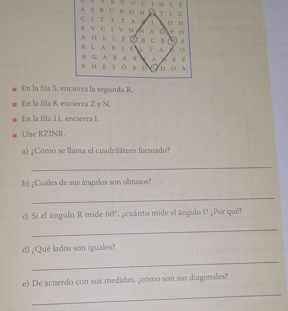 CIG L E 
A S B U R O N R T L C 
C 1 T T T A B 1 A O H 
R V C I V N N A O P o 
A O L L É Z B C R N S 
B L A R I É L T A D 
A G A R A R R A × R E 
R HE S ó R D 1 D 。 A 
En la fila 5, encierra la segunda R. 
En la fila 8, encierra Z y N. 
En la fila 11, encierra I. 
Une RZINR. 
a) ¿Cómo se llama el cuadrilátero formado? 
_ 
b) ¿Cuáles de sus ángulos son obtusos? 
_ 
c) Si el ángulo R mide 60° ' ¿cuánto mide el ángulo I? ¿Por qué? 
_ 
d) ¿Qué lados son iguales? 
_ 
e) De acuerdo con sus medidas, ¿cómo son sus diagonales? 
_