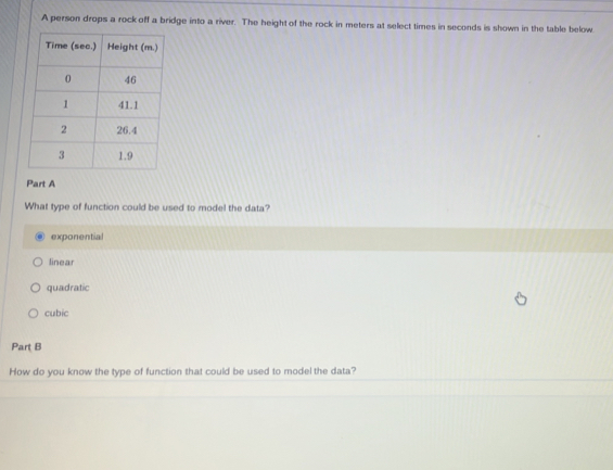 A person drops a rock off a bridge into a river. The height of the rock in meters at select times in seconds is shown in the table below
Part A
What type of function could be used to model the data?
exponential
linear
quadratic
cubic
Part B
How do you know the type of function that could be used to model the data?