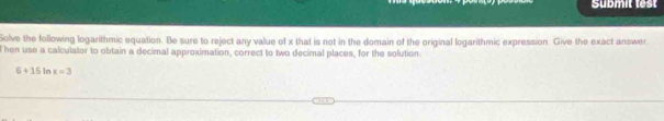 Submit test 
Solve the following logarithmic equation. Be sure to reject any value of x that is not in the domain of the original logarithmic expression. Give the exact answer 
t hen use a calculator to obtain a decimal approximation, correct to two decimal places, for the solution
6+15 In x=3