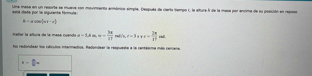 Una masa en un resorte se mueve con movimiento armónico simple. Después de cierto tiempo 1, la altura ½ de la masa por encima de su posición en reposo
está dada por la siguiente fórmula:
h=acos (wt-c)
Hallar la altura de la masa cuando a=5,4m, w= 3π /17  rac /s, t=3 s y c= 2π /17 rad.
No redondear los cálculos intermedios. Redondear la respuesta a la centésima más cercana.
h=□ m