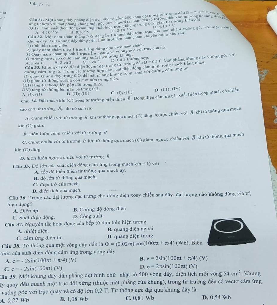 lur
a t Câu 31. Một khung dây phẳng diện tích 40cm^3 gồm 200 vòng đặt trong từ trường đều B=2.10^(-4)T , véc wc
ứng từ hợp với mặt phẳng khung một góc 30° Người ta giảm đều từ trường đến không trong khoảng thời g
0,01s. Tính suất điện động cảm ứng xuất hiện trong khung trong thời gian từ trường biến đổi
D. 4.10^(-2)V
A. 4.10^(-3)V B. 8. 10^(-3)V C. 2.10^(-3)V
Câu 32. Một nam châm thắng N-S dat gần 1 khung dây tròn, trục của nam châm vuông góc với mặt phảng
khung dây. Giữ khung dây dứng yên. Lần lượt làm nam châm chuyển động như sau:
1) tịnh tiến nam châm.
2) quay nam châm theo 1 trục thẳng đứng dọc theo nam châm.
3) Quay nam châm quanh 1 trục năm ngang và vuông góc với trục của nó.
Ở trường hợp nào có dđ cảm ứng xuất hiện trong khung:
Câu 33. Khung dây có tiết diện 30cm^2 đặt trong từ trường đều D. Cả 3 trường hợp.   Mặt phẳng khung dây vuông góc với
A. 3 và 1. B. 2 và 3. C. lva2
B=0,1T
đường cảm ứng từ. Trong các tr nợp nào suất điện động cảm ứng trong mạch bằng nhau.
(1) quay khung dây trong 0.2s đề mặt phăng khung song song với đường cảm ứng từ.
(I1) giảm từ thông xuống còn một nửa trong 0,2s.
(III) tăng từ thông lên gập đôi trong 0,2s.
(IV) tăng từ thông lên gấp ba trong 0,3s
A. (I); (lI) B. (II);(III) C. (I) :(III) D. (III);(IV)
Câu 34. Đặt mạch kín (C) trong từ trường biến thiên vector B. Dòng điện cảm ứng l。 xuất hiện trong mạch có chiều
sao cho từ trường vector B_c do nó sinh ra:
A. Cùng chiều với từ trường vector B khi từ thông qua mạch (C) tăng, ngược chiều với vector B khi từ thông qua mạch
kín (C) giảm
B. luôn luôn cùng chiều với từ trường vector B
C. Cùng chiều với từ trường vector B khi từ thông qua mạch (C) giảm, ngược chiều với vector B khi từ thông qua mạch
kín (C) tăng
D. luôn luôn ngược chiều với từ trường vector B
Câu 35. Độ lớn của suất điện động cảm ứng trong mạch kín tỉ lệ với
A. tốc độ biến thiên từ thông qua mạch ấy.
B. độ lớn từ thông qua mạch.
C. điện trở của mạch.
D. diện tích của mạch.
Câu 36. Trong các đại lượng đặc trưng cho dòng điện xoay chiều sau đây, đại lượng nào không dùng giá trị
hiệu dụng?
A. Điện áp. B. Cường độ dòng điện
C. Suất điện động. D. Công suất.
Câu 37. Nguyên tắc hoạt động của bếp từ dựa trên hiện tượng
A. nhiệt điện. B. quang điện ngoài
C. cảm ứng điện từ. D. quang điện trong.
Câu 38. Từ thông qua một vòng dây dẫn là Phi =(0,02/π ).cos (100π t+π /4)(Wb ). Biểu
thức của suất điện động cảm ứng trong vòng dây
A. e=-2sin (100π t+π /4)(V) B. e=2sin (100π t+π /4)(V)
C. e=-2sin (100π t)(V)
D. e=2π sin (100π t)(V)
Câu 39. Một khung dây dẫn phẳng dẹt hình chữ nhật có 500 vòng dây, diện tích mỗi vòng 54cm^2. Khung
ây quay đều quanh một trục đối xứng (thuộc mặt phẳng của khung), trong từ trường đều có vectơ cảm ứng
vuông góc với trục quay và có độ lớn 0,2 T. Từ thông cực đại qua khung dây là
A. 0,27 Wb B. 1,08 Wb C. 0,81 Wb D. 0,54 Wb