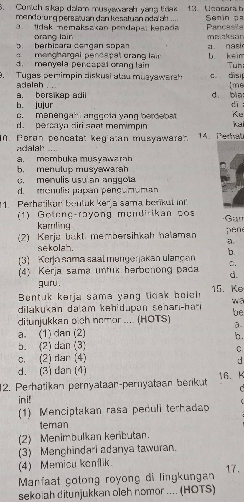 Contoh sikap dalam musyawarah yang tidak 13. Upacara b
mendorong persatuan dan kesatuan adalah .... Senin pa
a. tidak memaksakan pendapat kepada Pancasila
orang lain melaksan
b. berbicara dengan sopan a. nasi
c. menghargai pendapat orang lain b. keim
d. menyela pendapat orang lain Tuh
9. Tugas pemimpin diskusi atau musyawarah c. disip
adalah .... (me
a. bersikap adil d. bias
b. jujur di
c. menengahi anggota yang berdebat
Ke
d. percaya diri saat memimpin
kal
10. Peran pencatat kegiatan musyawarah 14. Perhati
adalah …
a. membuka musyawarah
b. menutup musyawarah
c. menulis usulan anggota
d. menulis papan pengumuman
11. Perhatikan bentuk kerja sama berikut ini!
(1) Gotong-royong mendirikan pos Gam
kamling.
(2) Kerja bakti membersihkah halaman pen
a.
sekolah.
b.
(3) Kerja sama saat mengerjakan ulangan.
C.
(4) Kerja sama untuk berbohong pada d.
guru.
15. Ke
Bentuk kerja sama yang tidak boleh
wa
dilakukan dalam kehidupan sehari-hari
be
ditunjukkan oleh nomor .... (HOTS)
a.
a. (1) dan (2)
b.
b. (2) dan (3)
C.
c. (2) dan (4) d
d. (3) dan (4)
16. K
2. Perhatikan pernyataan-pernyataan berikut
C
ini!
(1) Menciptakan rasa peduli terhadap
teman.
(2) Menimbulkan keributan.
(3) Menghindari adanya tawuran.
(4) Memicu konflik.
17.
Manfaat gotong royong di lingkungan
sekolah ditunjukkan oleh nomor .... (HOTS)