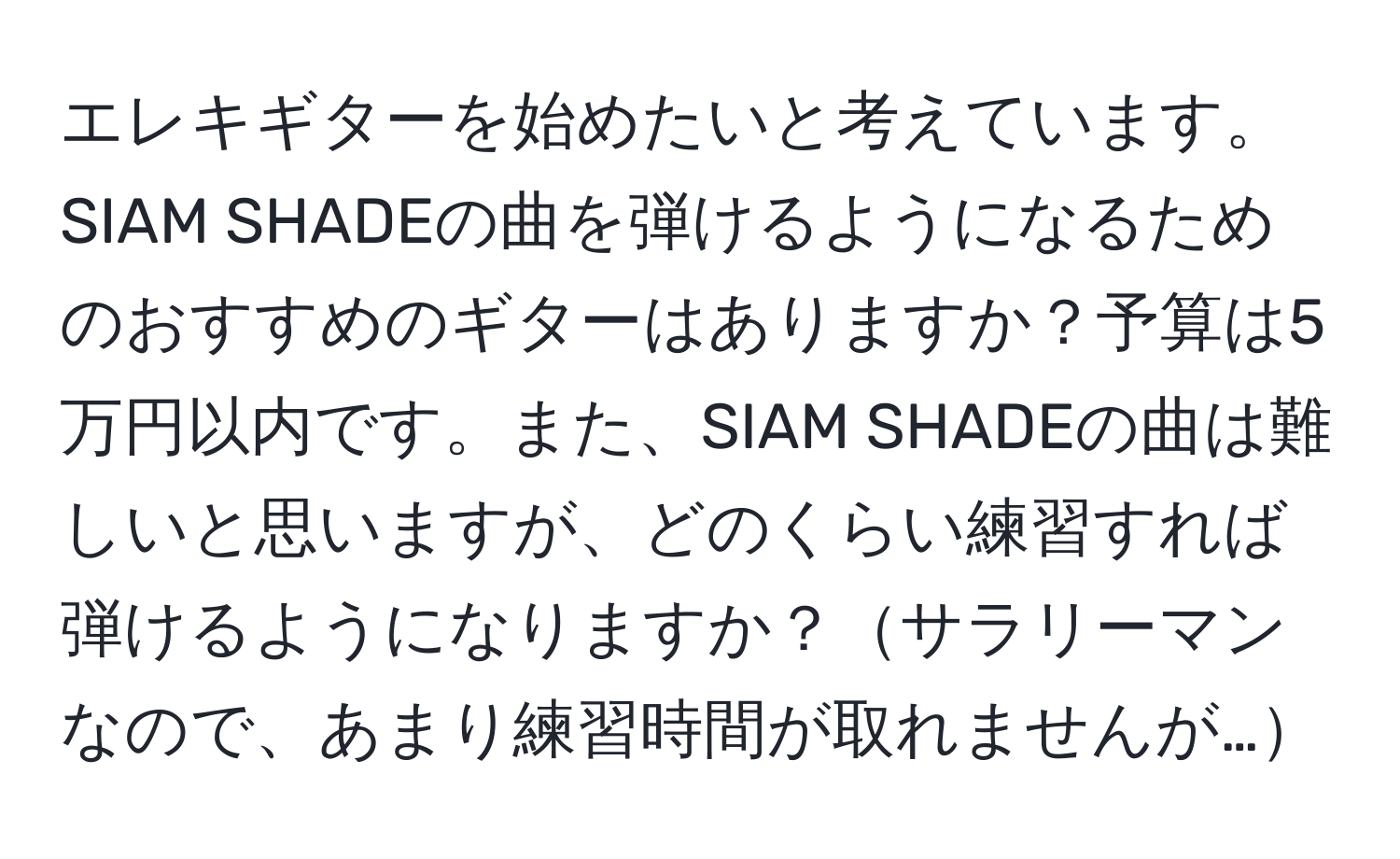 エレキギターを始めたいと考えています。SIAM SHADEの曲を弾けるようになるためのおすすめのギターはありますか？予算は5万円以内です。また、SIAM SHADEの曲は難しいと思いますが、どのくらい練習すれば弾けるようになりますか？サラリーマンなので、あまり練習時間が取れませんが…