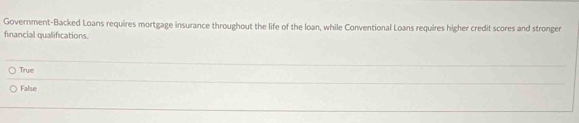 Government-Backed Loans requires mortgage insurance throughout the life of the loan, while Conventional Loans requires higher credit scores and stronger
financial qualifications.
True
_
False
_