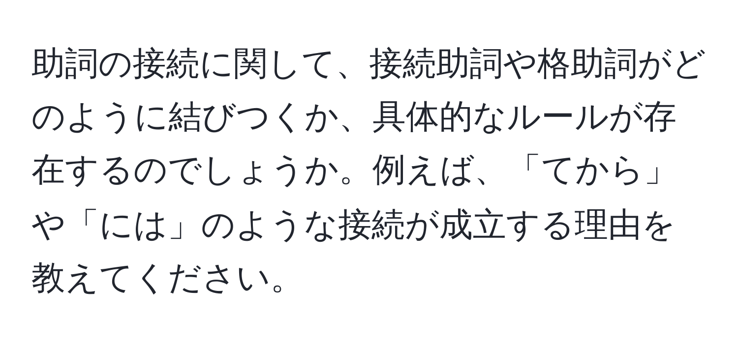 助詞の接続に関して、接続助詞や格助詞がどのように結びつくか、具体的なルールが存在するのでしょうか。例えば、「てから」や「には」のような接続が成立する理由を教えてください。