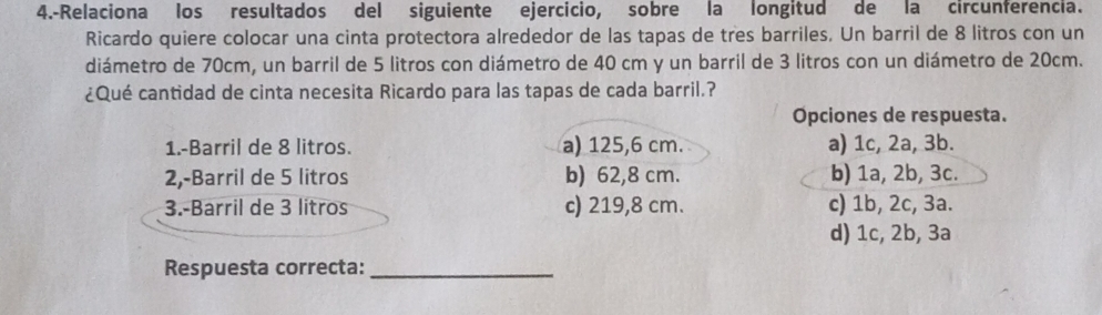 4.-Relaciona los resultados del siguiente ejercicio, sobre la longitud de la circunferencia.
Ricardo quiere colocar una cinta protectora alrededor de las tapas de tres barriles. Un barril de 8 litros con un
diámetro de 70cm, un barril de 5 litros con diámetro de 40 cm y un barril de 3 litros con un diámetro de 20cm.
¿Qué cantidad de cinta necesita Ricardo para las tapas de cada barril.?
Opciones de respuesta.
1.-Barril de 8 litros. a) 125,6 cm. a) 1c, 2a, 3b.
2,-Barril de 5 litros b) 62,8 cm. b) 1a, 2b, 3c.
3.-Barril de 3 litros c) 219,8 cm. c) 1b, 2c, 3a.
d) 1c, 2b, 3a
Respuesta correcta:_