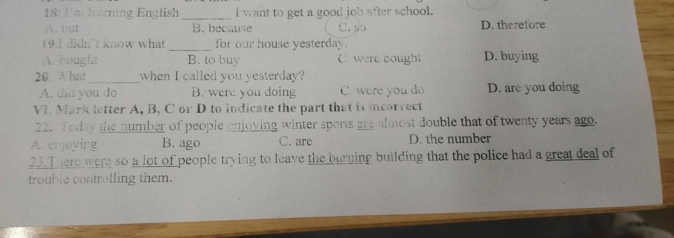 18: I'm learning English _I want to get a good job after school.
A. but B. because C. so D. therefore
19.1 didn't know what_ for our house yesterday.
A. bought B. to buy C. were bought
D. buying
20. What when I called you yesterday?
A. did you do B. were you doing C. were you do D. are you doing
VI. Mark letter A, B, C or D to indicate the part that is incorrect
22. Today the number of people enjoying winter sports are almost double that of twenty years ago.
C. are
A. enjoying B. ago D. the number
23.There were so a lot of people trying to leave the burning building that the police had a great deal of
trouble controlling them.