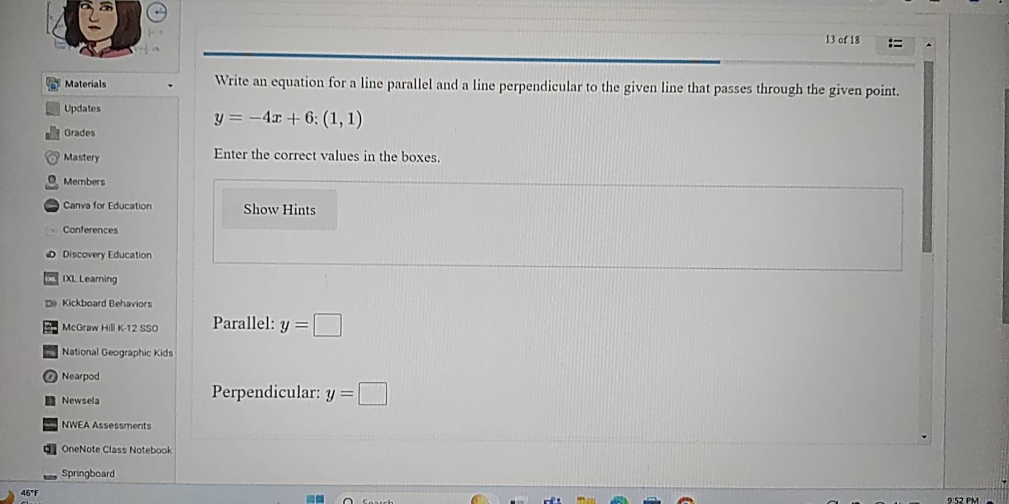 of 18 
Materials Write an equation for a line parallel and a line perpendicular to the given line that passes through the given point. 
Updates
y=-4x+6;(1,1)
Grades 
Mastery 
Enter the correct values in the boxes. 
O Members 
Canva for Education Show Hints 
Conferences 
Discovery Education 
IXL Learning 
Kickboard Behaviors 
McGraw Hill K-12 SSO Parallel: y=□
National Geographic Kids 
Nearpod 
Newsela 
Perpendicular: y=□
NWEA Assessments 
OneNote Class Notebook 
Springboard 
46°F