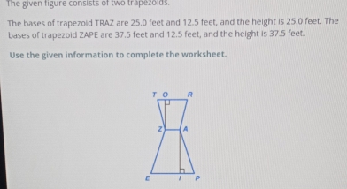 The given figure consists of two trapezolds. 
The bases of trapezoid TRAZ are 25.0 feet and 12.5 feet, and the height is 25.0 feet. The 
bases of trapezoid ZAPE are 37.5 feet and 12.5 feet, and the height is 37.5 feet. 
Use the given information to complete the worksheet.