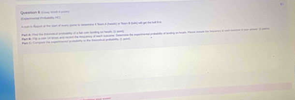 (Issay Wonh 4 sonn) 
(Expermental Prokability HC) 
A coln is Ripped at the stan of every game to deermine I Team A (headhs) or Team B (talks) will get the Sall finst. 
Phart A: Finu the theoretical probabelity of a falt coin landing on heads. (3 point) 
Par #: Fip a comn 14 times and record the frequency of each outcome. Deternoine the experimental probability of landing on heas. Please include the frequency of each outcome in your anseer C2 peemo 
Part C: Compars the expenimental probabitly to the theoretical probability. (1 point)