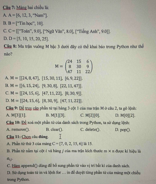 Mảng hai chiều là:
A. A=[6,12,3,“Nam”.
B. B= [“Tin học”, 10].
C. C= [[“Toán”, 9.0], [“Ngữ Văn”, 8.0], [“Tiếng Anh”, 9.0]].
D. D=[5,10,15,20,25].
Cậu 8: Ma trận vuông M bậc 3 dưới đây có thể khai báo trong Python như thế
nào?
M=beginpmatrix 24&15&6 8&30&9 47&11&22endpmatrix
A. M=[[24,8,47],[15,30,11],[6,9,22]].
B. M=[[6,15,24],[9,30,8],[22,11,47]].
C. M=[[24,15,6],[47,11,22],[8,30,9]].
D. M=[[24,15,6],[8,30,9],[47,11,22]].
Câu 9: Để truy cập phần tử tại hàng 3 cột 1 của ma trận M ở câu 2, ta gõ lệnh:
A. M[3][1]. B. M[1][3]. C. M[2][0]. D. M[0][2].
Câu 10:D xoá một phần tử của danh sách trong Python, ta sử dụng lệnh:
A. remove(). B. clear(). C. delete(). D. pop().
Câu 11: Chọn câu đúng.
A. Phần tử thứ 3 của mảng C=[7,0,2,15,6] 15
B. Phần tử nằm tại cột í và hàng j của ma trận kích thước m × n được kí hiệu là
a_ij.
C. Hàm append() dùng để bổ sung phần tử vào vị trí bất kì của danh sách.
D. Sử dụng toán tử in và lệnh for .. in đề duyệt từng phần tử của mảng một chiều
trong Python.