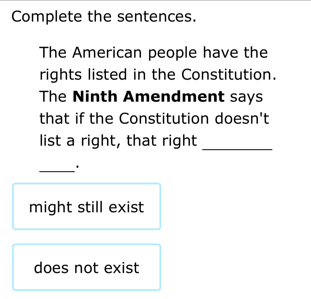 Complete the sentences.
The American people have the
rights listed in the Constitution.
The Ninth Amendment says
that if the Constitution doesn't
list a right, that right_
_

might still exist
does not exist