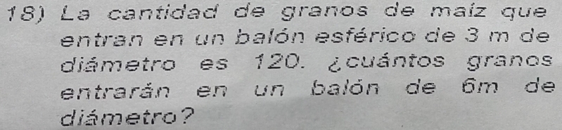 La cantidad de granos de maíz que 
entran en un balón esférico de 3 m de 
diámetro es 120. ¿cuántos granos 
entrarán en un balón de 6m de 
diámetro ?