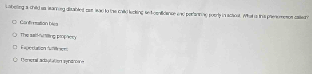 Labeling a child as learing disabled can lead to the child lacking self-confidence and performing poorly in school. What is this phenomenon called?
Confirmation bias
The self-fulfilling prophecy
Expectation fulfillment
General adaptation syndrome