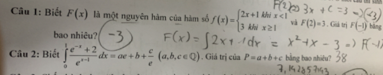 Biết F(x) là một nguyên hàm của hàm số f(x)=beginarrayl 2x+1khix<1 3khix≥ 1endarray. và F(2)=3. Giá trị F(-1) bāng 
bao nhiêu? 
Câu 2: Biết ∈tlimits _0^(1frac e^-x)+2e^(x-1)dx=ae+b+ c/e (a,b,c∈ Q). Giá trị của P=a+b+c bằng bao nhiêu?