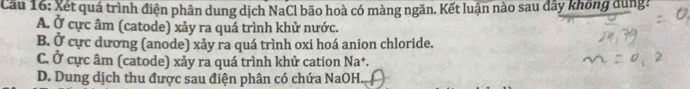 Cầu 16: Xét quá trình điện phân dung dịch NaCl bão hoà có màng ngăn. Kết luận nào sau đây không dùng?
A. Ở cực âm (catode) xảy ra quá trình khử nước.
B. Ở cực dương (anode) xảy ra quá trình oxi hoá anion chloride.
C. Ở cực âm (catode) xảy ra quá trình khử cation Na+.
D. Dung dịch thu được sau điện phân có chứa NaOH._