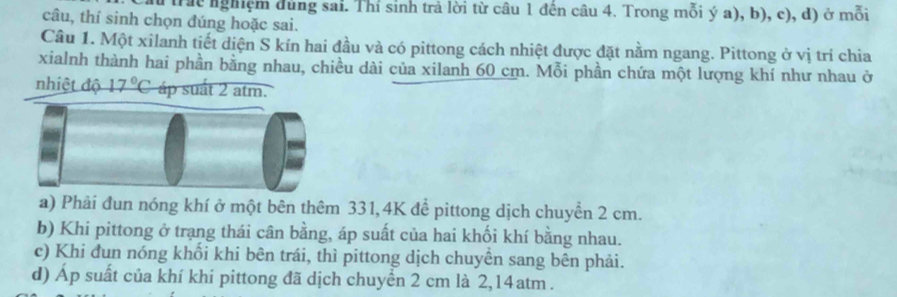 trác nghiệm ùng sai. Thí sinh trả lời từ câu 1 đến câu 4. Trong mỗi ý a), b), c), d) ở mỗi 
câu, thí sinh chọn đúng hoặc sai. 
Câu 1. Một xilanh tiết diện S kín hai đầu và có pittong cách nhiệt được đặt nằm ngang. Pittong ở vị trí chia 
xialnh thành hai phần bằng nhau, chiều dài của xilanh 60 cm. Mỗi phần chứa một lượng khí như nhau ở 
nhiệt độ 17°C áp suất 2 atm. 
a) Phải đun nóng khí ở một bên thêm 331, 4K để pittong dịch chuyển 2 cm. 
b) Khi pittong ở trạng thái cân bằng, áp suất của hai khối khí bằng nhau. 
c) Khi đun nóng khối khi bên trái, thì pittong dịch chuyên sang bên phải. 
d) Áp suất của khí khí pittong đã dịch chuyển 2 cm là 2,14atm.