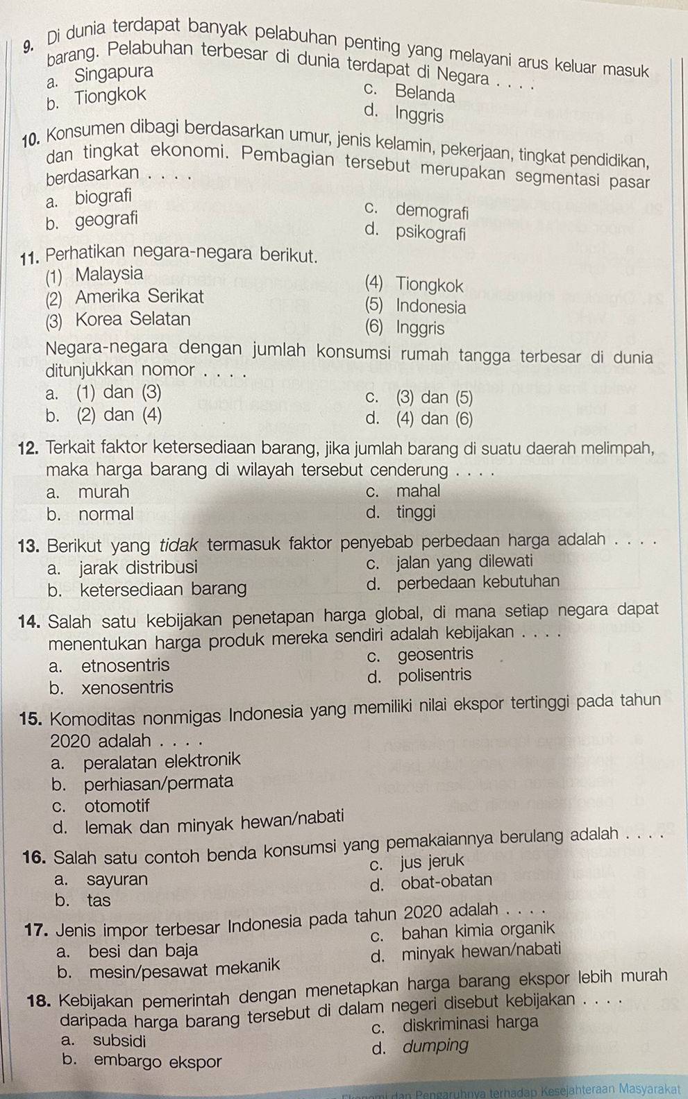 Di dunia terdapat banyak pelabuhan penting yang melayani arus keluar masuk
barang. Pelabuhan terbesar di dunia terdapat di Negara . . . .
a. Singapura
b. Tiongkok
c. Belanda
d. Inggris
10. Konsumen dibagi berdasarkan umur, jenis kelamin, pekerjaan, tingkat pendidikan,
dan tingkat ekonomi. Pembagian tersebut merupakan segmentasi pasar
berdasarkan . . . .
a. biografi
b. geografi
c. demografi
d. psikografi
11. Perhatikan negara-negara berikut.
(1) Malaysia
(4) Tiongkok
(2) Amerika Serikat
(5) Indonesia
(3) Korea Selatan (6) Inggris
Negara-negara dengan jumlah konsumsi rumah tangga terbesar di dunia
ditunjukkan nomor . . . .
a. (1) dan (3) c. (3) dan (5)
b. (2) dan (4) d. (4) dan (6)
12. Terkait faktor ketersediaan barang, jika jumlah barang di suatu daerah melimpah,
maka harga barang di wilayah tersebut cenderung . . . .
a. murah c. mahal
b. normal d. tinggi
13. Berikut yang tidak termasuk faktor penyebab perbedaan harga adalah . . . .
a. jarak distribusi c. jalan yang dilewati
b. ketersediaan barang d. perbedaan kebutuhan
14. Salah satu kebijakan penetapan harga global, di mana setiap negara dapat
menentukan harga produk mereka sendiri adalah kebijakan . . . .
a. etnosentris c. geosentris
b. xenosentris d. polisentris
15. Komoditas nonmigas Indonesia yang memiliki nilai ekspor tertinggi pada tahun
2020 adalah . . . .
a. peralatan elektronik
b. perhiasan/permata
c. otomotif
d. lemak dan minyak hewan/nabati
16. Salah satu contoh benda konsumsi yang pemakaiannya berulang adalah . . . .
c. jus jeruk
a. sayuran
b. tas d. obat-obatan
17. Jenis impor terbesar Indonesia pada tahun 2020 adalah . . . .
a. besi dan baja c. bahan kimia organik
b. mesin/pesawat mekanik d. minyak hewan/nabati
18. Kebijakan pemerintah dengan menetapkan harga barang ekspor lebih murah
daripada harga barang tersebut di dalam negeri disebut kebijakan . . . .
a. subsidi c. diskriminasi harga
b. embargo ekspor d. dumping
mt dan Pengarühnva terhadap Kesejähteraan Masyarakat