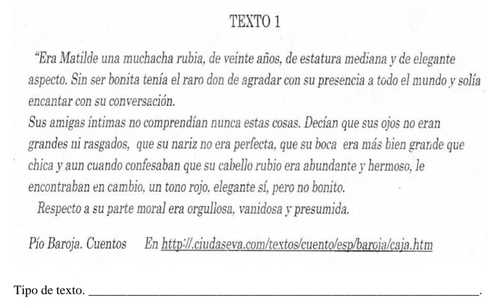 TEXTO 1 
“Era Matilde una muchacha rubia, de veinte años, de estatura mediana y de elegante 
aspecto. Sin ser bonita tenía el raro don de agradar con su presencia a todo el mundo y solía 
encantar con su conversación. 
Sus amigas íntimas no comprendían nunca estas cosas. Decían que sus ojos no eran 
grandes ni rasgados, que su nariz no era perfecta, que su boca era más bien grande que 
chica y aun cuando confesaban que su cabello rubio era abundante y hermoso, le 
encontraban en cambio, un tono rojo. elegante sí, pero no bonito. 
Respecto a su parte moral era orgullosa, vanidosa y presumida. 
Pío Baroja. Cuentos En http://.ciudaseva.com/textos/cuento/esp/baroja/caja.htm 
Tipo de texto. _`.